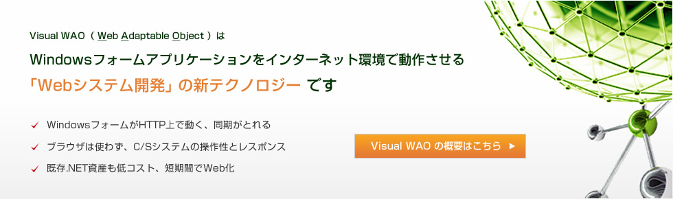 Visual WAO（ Web Adaptable Object ）は、Windowsフォームアプリケーションをインターネット環境で動作させる｢Webシステム開発｣ の新テクノロジー です。